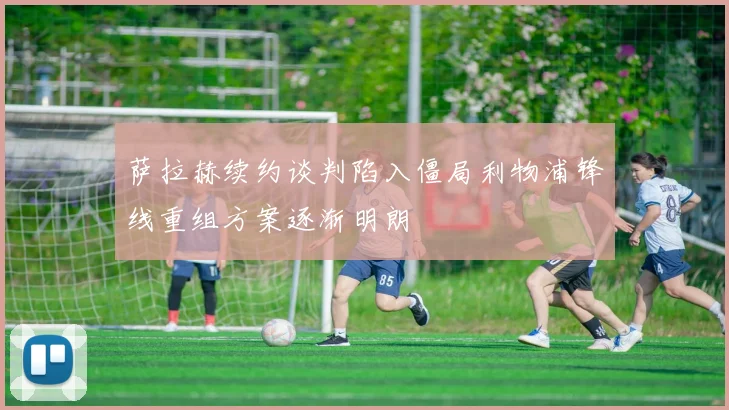 萨拉赫续约谈判陷入僵局利物浦锋线重组方案逐渐明朗